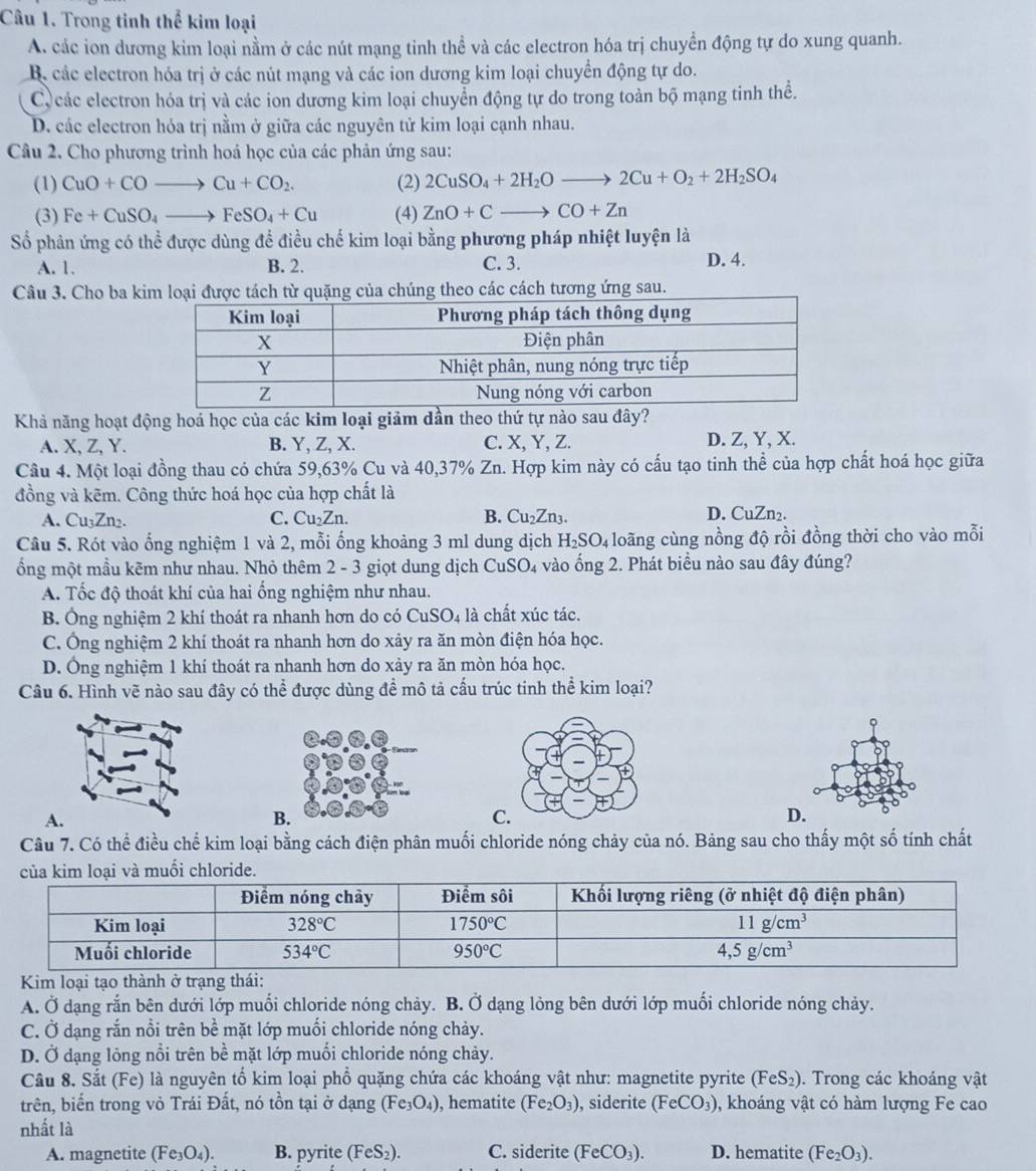 Trong tinh thể kim loại
A. các ion dương kim loại nằm ở các nút mạng tinh thể và các electron hóa trị chuyển động tự do xung quanh.
B. các electron hóa trị ở các nút mạng và các ion dương kim loại chuyển động tự do.
C các electron hóa trị và các ion dương kim loại chuyển động tự do trong toàn bộ mạng tinh thể.
D. các electron hóa trị nằm ở giữa các nguyên tử kim loại cạnh nhau.
Câu 2. Cho phương trình hoá học của các phản ứng sau:
(1) CuO+COto Cu+CO_2. (2) 2CuSO_4+2H_2Oto 2Cu+O_2+2H_2SO_4
(3) Fe+CuSO_4to FeSO_4+Cu (4) ZnO+Cto CO+Zn
Số phân ứng có thể được dùng để điều chế kim loại bằng phương pháp nhiệt luyện là
A. 1. B. 2. C. 3. D. 4.
Câu 3. Cho ba kim loại được tách từ quặng của chúng theo các cách tương ứng sau.
Khả năng hoạt động hoá học của các kim loại giảm dần theo thứ tự nào sau đây?
A. X, Z, Y. B. Y, Z, X. C. X, Y, Z. D. Z, Y, X.
Câu 4. Một loại đồng thau có chứa 59,63% Cu và 40,37% Zn. Hợp kim này có cấu tạo tinh thể của hợp chất hoá học giữa
đồng và kẽm. Công thức hoá học của hợp chất là
A. Cu₃Zn₂. C. Cu₂Zn. B. Cu_2Zn_3
D. CuZn₂.
Câu 5. Rót vào ống nghiệm 1 và 2, mỗi ống khoảng 3 ml dung dịch H_2SO_4 loãng cùng nồng độ rồi đồng thời cho vào mỗi
ổng một mầu kẽm như nhau. Nhỏ thêm 2 - 3 giọt dung dịch CuSO₄ vào ống 2. Phát biểu nào sau đây đúng?
A. Tốc độ thoát khí của hai ống nghiệm như nhau.
B. Ông nghiệm 2 khí thoát ra nhanh hơn do có CuSO_4 là chất xúc tác.
C. Ông nghiệm 2 khí thoát ra nhanh hơn do xảy ra ăn mòn điện hóa học.
D. Ông nghiệm 1 khí thoát ra nhanh hơn do xảy ra ăn mòn hóa học.
Câu 6. Hình vẽ nào sau đây có thể được dùng đề mô tả cấu trúc tinh thể kim loại?
。
A.
B.
C.
D.
Câu 7. Có thể điều chế kim loại bằng cách điện phân muối chloride nóng chảy của nó. Bảng sau cho thấy một số tính chất
A. Ở dạng rắn bên dưới lớp muối chloride nóng chảy. B. Ở dạng lỏng bên dưới lớp muối chloride nóng chảy.
C. Ở dạng rắn nổi trên bề mặt lớp muồi chloride nóng chảy.
D. Ở dạng lỏng nổi trên bề mặt lớp muối chloride nóng chảy.
Câu 8. Sắt (Fe) là nguyên tố kim loại phổ quặng chứa các khoáng vật như: magnetite pyrite (FeS_2). Trong các khoáng vật
trên, biển trong vỏ Trái Đất, nó tồn tại ở dạng (Fe_3O_4) , hematite (Fe_2O_3) , siderite (FeCO_3) , khoáng vật có hàm lượng Fe cao
nhất là
A. magnetite (Fe_3O_4). B. pyrite (FeS_2). C. siderite (FeCO_3). D. hematite (Fe_2O_3).