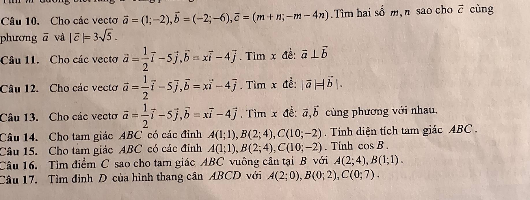 Cho các vectơ vector a=(1;-2), vector b=(-2;-6), vector c=(m+n;-m-4n).Tìm hai số m, n sao cho vector C cùng 
phương ` vector a và |vector c|=3sqrt(5). 
Câu 11. Cho các vectơ vector a= 1/2 vector i-5vector j, vector b=xvector i-4vector j. Tìm x đề: vector a⊥ vector b
Câu 12. Cho các vectơ vector a= 1/2 vector i-5vector j, vector b=xvector i-4vector j. Tìm x đề: |vector a|=|vector b|. 
Câu 13. Cho các vectơ vector a= 1/2 vector i-5vector j, vector b=xvector i-4vector j. Tìm x để: vector a, vector b cùng phương với nhau. 
Câu 14. Cho tam giác ABC có các đỉnh A(1;1), B(2;4), C(10;-2). Tính diện tích tam giác ABC. 
Câu 15. Cho tam giác ABC có các đỉnh A(1;1), B(2;4), C(10;-2). Tính cos B. 
Câu 16. Tìm điểm C sao cho tam giác ABC vuông cân tại B với A(2;4), B(1;1). 
Câu 17. Tìm đỉnh D của hình thang cân ABCD với A(2;0), B(0;2), C(0;7).