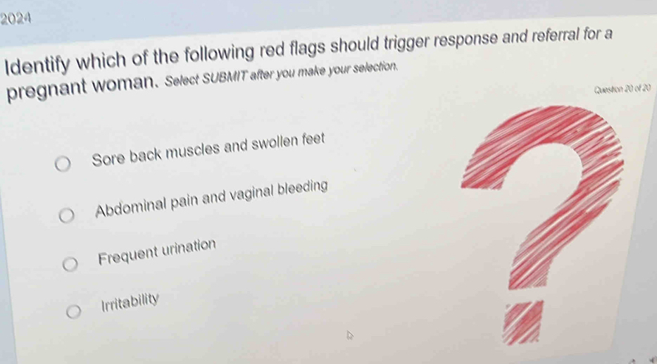 2024
Identify which of the following red flags should trigger response and referral for a
pregnant woman. Select SUBMIT after you make your selection.
Questron 20 of 20
Sore back muscles and swollen feet
Abdominal pain and vaginal bleeding
Frequent urination
Irritability