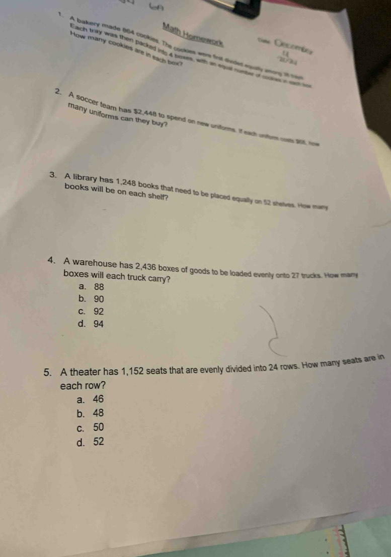 Math Homework m 
. A bakery made 864 cookies. The cookles were first divided equatly among it treie
How many cookies are in each box

Each tray was then packed into 4 boxes, wih an equal numbet of coones in sac s
many uniforms can they buy?
2. A soccer team has $2,448 to spend on new uniforms. If each uniform oosts $65, he
3. A library has 1,248 books that need to be placed equally on 52 shelves. How man
books will be on each shelf?
4. A warehouse has 2,436 boxes of goods to be loaded evenly onto 27 trucks. How mary
boxes will each truck carry?
a. 88
b. 90
c. 92
d. 94
5. A theater has 1,152 seats that are evenly divided into 24 rows. How many seats are in
each row?
a. 46
b. 48
c. 50
d. 52