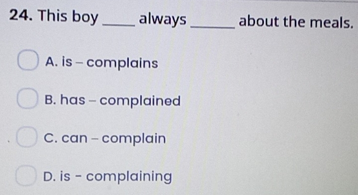 This boy_ always _about the meals.
A. is - complains
B. has - complained
C. can - complain
D. is - complaining