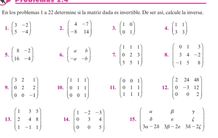 En los problemas 1 a 22 determine si la matriz dada es invertible. De ser así, calcule la inversa. 
1. beginpmatrix 3&-2 5&-4endpmatrix 2. beginpmatrix 4&-7 -8&14endpmatrix 3. beginpmatrix 1&0 0&1endpmatrix 4. beginpmatrix 1&1 3&3endpmatrix
5. beginpmatrix 8&-2 16&-4endpmatrix 6. beginpmatrix a&b -a&-bendpmatrix 7. beginpmatrix 1&1&1 0&2&3 5&5&1endpmatrix 8. beginpmatrix 0&1&3 3&4&-2 -1&5&8endpmatrix
9. beginpmatrix 3&2&1 0&2&2 0&0&-1endpmatrix 10. beginpmatrix 1&1&1 0&1&1 0&0&1endpmatrix 11. beginpmatrix 0&0&1 0&1&1 1&1&1endpmatrix 12. beginpmatrix 2&24&48 0&-3&12 0&0&2endpmatrix
13. beginpmatrix 1&3&5 2&4&8 1&-1&1endpmatrix 14. beginpmatrix 1&-2&-3 0&3&4 0&0&5endpmatrix 15. beginpmatrix alpha &beta &gamma  delta &varepsilon &xi  3alpha -2delta &3beta -2varepsilon &3delta -2xi endpmatrix