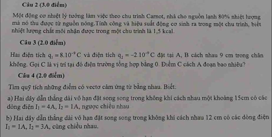 Một động cơ nhiệt lý tưởng làm việc theo chu trình Carnot, nhà cho nguồn lạnh 80% nhiệt lượng 
mả nó thu được từ nguồn nóng.Tính công và hiệu suất động cơ sinh ra trong một chu trình, biết 
nhiệt lượng chất môi nhận được trong một chu trình là 1,5 kcal. 
Câu 3 (2.0 điểm) 
Hai điện tích q_1=8.10^(-9)C và điện tích q_2=-2.10^(-9)C đặt tại A, B cách nhau 9 cm trong chân 
không. Gọi C là vị trí tại đó điện trường tổng hợp bằng 0. Điểm C cách A đoạn bao nhiêu? 
Câu 4 (2.0 điểm) 
Tìm quỹ tích những điểm có vectơ cảm ứng từ bằng nhau. Biết: 
a) Hai dây dẫn thẳng dài vô hạn đặt song song trong không khí cách nhau một khoảng 15cm có các 
dòng điện I_1=4A, I_2=1A , ngược chiều nhau 
b) Hai dây dẫn thẳng dài vô hạn đặt song song trong không khí cách nhau 12 cm có các dòng điện
I_1=1A, I_2=3A , cùng chiều nhau.