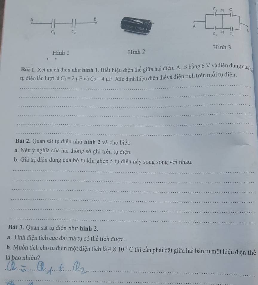 C_1 M C_2
A 
B 
A
=100=8 C_4
C_1 C_2
C_3 N B 
Hình 3 
Hinh 1 Hinh 2 
Bài 1. Xét mạch điện như hình 1. Biết hiệu điện thế giữa hai điểm A, B bằng 6 V vàđiện dung của h 
_ 
tụ điện lần lượt là C_1=2 μF và C_2=4mu F. Xác định hiệu điện thếvà điện tích trên mỗi tụ điện. 
_ 
_ 
_ 
_ 
_ 
Bài 2. Quan sát tụ điện như hình 2 và cho biết: 
a. Nêu ý nghĩa của hai thông số ghi trên tụ điện. 
b. Giá trị điện dung của bộ tụ khi ghép 5 tụ điện này song song với nhau. 
_ 
_ 
_ 
_ 
_ 
_ 
Bài 3. Quan sát tụ điện như hình 2. 
a. Tính điện tích cực đại mà tụ có thể tích được. 
b. Muốn tích cho tụ điện một điện tích là 4, 8.10^(-4) ( thì cần phải đặt giữa hai bản tụ một hiệu điện thế 
là bao nhiêu? 
_ 
_