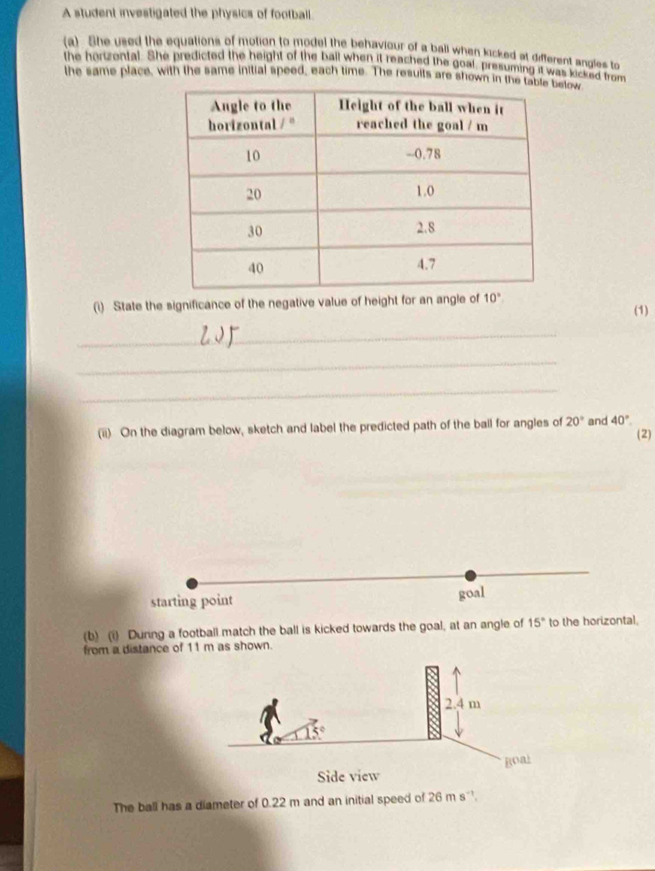 A student investigated the physics of football.
(a). She used the equations of motion to model the behaviour of a ball when kicked at different angles to
the horizental. She predicted the height of the ball when it reached the goal, presuming it was kicked from
the same place, with the same initial speed, each time. The results are shown in thelow
(i) State the significance of the negative value of height for an angle of 10°
(1)
_
_
_
(ii) On the diagram below, sketch and label the predicted path of the ball for angles of 20° and 40°
(2)
starting point goal
(b) (i) During a football match the ball is kicked towards the goal, at an angle of 15° to the horizontal.
from a distance of 11 m as shown.
The ball has a diameter of 0.22 m and an initial speed of 26 m s .