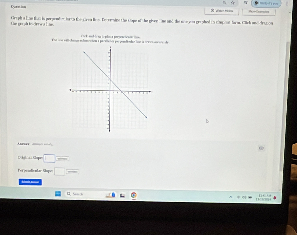 Verify it's you 
Question Show Examples 
⊙ Watch Video 
Graph a line that is perpendicular to the given line. Determine the slope of the given line and the one you graphed in simplest form. Click and drag on 
the graph to draw a line. 
Click and drag to plot a perpendicular line. 
The line will change colors when a parallel or perpendicular line is drawn arcurately 
Answer anompt sout of 5 
Original Slope: □ undto 
Perpendicular Slope: □ cm^2
Bahmät Anoner 
Seatch 11:41 AM 
11/19/2024