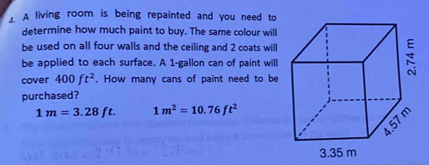 A living room is being repainted and you need to 
determine how much paint to buy. The same colour will 
be used on all four walls and the ceiling and 2 coats will 
be applied to each surface. A 1-gallon can of paint will 
cover 400ft^2. How many cans of paint need to be 
purchased?
1m=3.28ft 1m^2=10.76ft^2