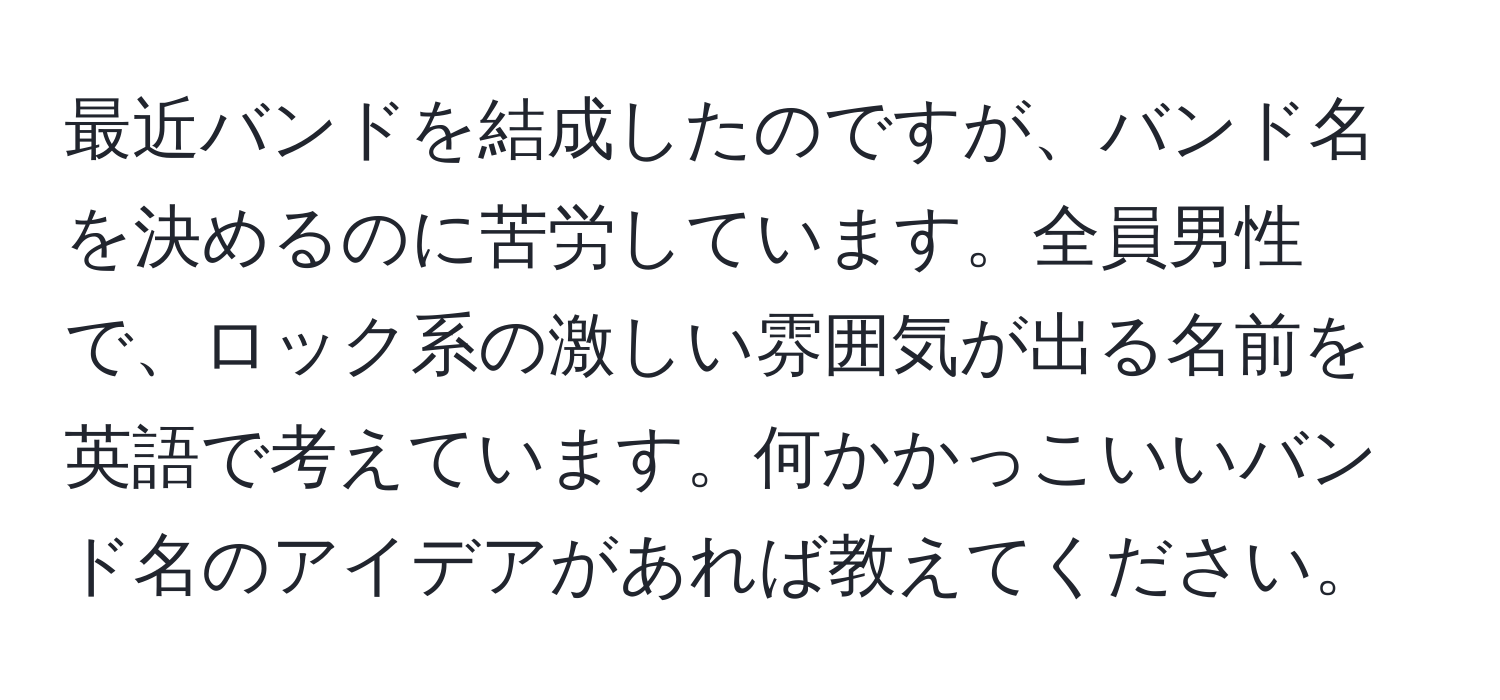 最近バンドを結成したのですが、バンド名を決めるのに苦労しています。全員男性で、ロック系の激しい雰囲気が出る名前を英語で考えています。何かかっこいいバンド名のアイデアがあれば教えてください。