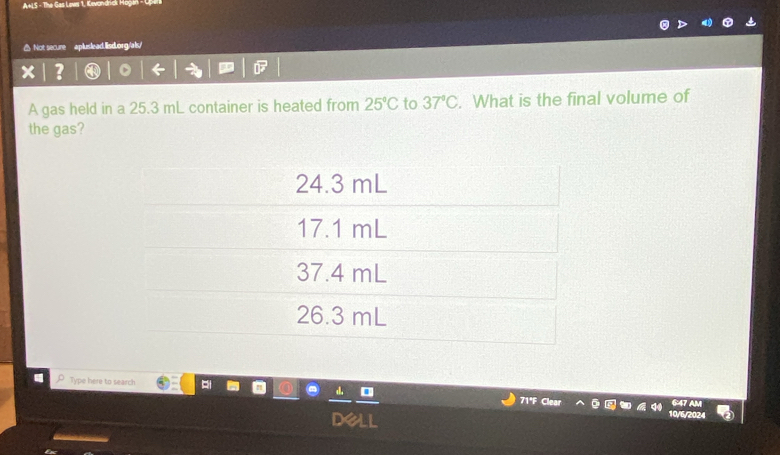 A+LS - The Gas Lews 1, Kevondridk Hogan - Opera
△ Not secure apluslead.lisd.org/als/
× ?
A gas held in a 25.3 mL container is heated from 25°C to 37°C. What is the final volume of
the gas?
24.3 mL
17.1 mL
37.4 mL
26.3 mL
Type here to search 71°F Clear
10/6/2024