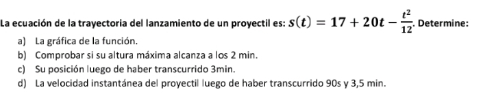 La ecuación de la trayectoria del lanzamiento de un proyectil es: s(t)=17+20t- t^2/12 . Determine: 
a) La gráfica de la función. 
b) Comprobar si su altura máxima alcanza a los 2 min. 
c) Su posición luego de haber transcurrido 3min. 
d) La velocidad instantánea del proyectil luego de haber transcurrido 90s y 3,5 min.