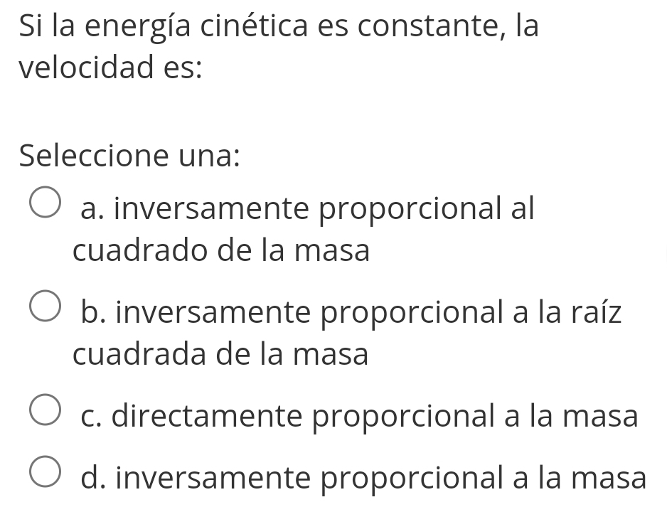 Si la energía cinética es constante, la
velocidad es:
Seleccione una:
a. inversamente proporcional al
cuadrado de la masa
b. inversamente proporcional a la raíz
cuadrada de la masa
c. directamente proporcional a la masa
d. inversamente proporcional a la masa