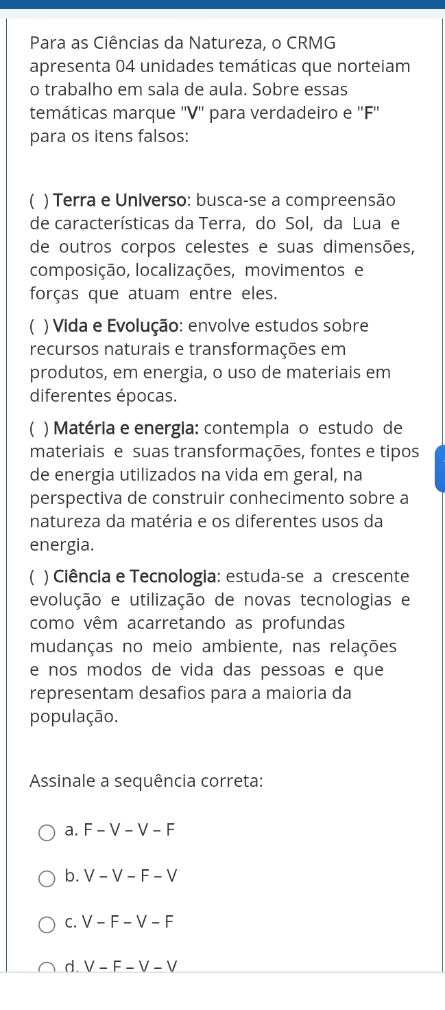 Para as Ciências da Natureza, o CRMG
apresenta 04 unidades temáticas que norteiam
o trabalho em sala de aula. Sobre essas
temáticas marque '' V '' para verdadeiro e '' F ''
para os itens falsos:
C ) Terra e Universo: busca-se a compreensão
de características da Terra, do Sol, da Lua e
de outros corpos celestes e suas dimensões,
composição, localizações, movimentos e
forças que atuam entre eles.
C ) Vida e Evolução: envolve estudos sobre
recursos naturais e transformações em
produtos, em energia, o uso de materiais em
diferentes épocas.
C ) Matéria e energia: contempla o estudo de
materiais e suas transformações, fontes e tipos
de energia utilizados na vida em geral, na
perspectiva de construir conhecimento sobre a
natureza da matéria e os diferentes usos da
energia.
C ) Ciência e Tecnologia: estuda-se a crescente
evolução e utilização de novas tecnologias e
como vêm acarretando as profundas
mudanças no meio ambiente, nas relações
e nos modos de vida das pessoas e que
representam desafios para a maioria da
população.
Assinale a sequência correta:
a. F-V-V-F
b. V-V-F-V
C. V-F-V-F
d. V-F-V-V