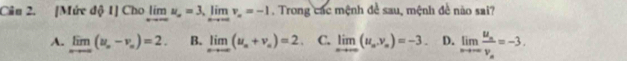 Cân 2. [Mức d 1 C ho olimlimits _xto ∈fty u_n=3, limlimits _nto ∈fty v_n=-1. Trong các mệnh đề sau, mệnh đề não sai?
A. limlimits _nto ∈fty (u_n-v_n)=2. B. limlimits _nto ∈fty (u_n+v_n)=2 C. limlimits _xto ∈fty (u_n,v_n)=-3. D. limlimits _nto ∈fty frac u_nv_n=-3.