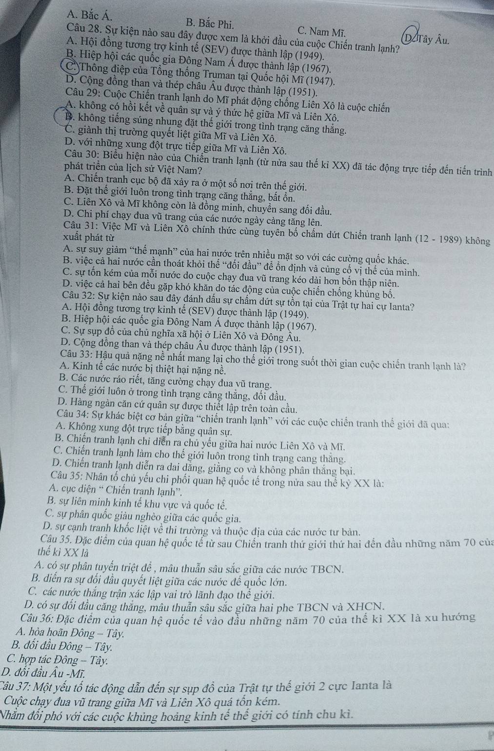 A. Bắc Á. B. Bắc Phi. C. Nam Mĩ.
Câu 28. Sự kiện nào sau đây được xem là khởi đầu của cuộc Chiến tranh lạnh?
D Tây Âu.
A. Hội đồng tương trợ kinh tế (SEV) được thành lập (1949).
B. Hiệp hội các quốc gia Đông Nam Á được thành lập (1967).
C. Thông điệp của Tổng thống Truman tại Quốc hội Mĩ (1947).
D. Cộng đồng than và thép châu Âu được thành lập (1951).
Câu 29: Cuộc Chiến tranh lạnh do Mĩ phát động chống Liên Xô là cuộc chiến
A. không có hồi kết về quân sự và ý thức hệ giữa Mĩ và Liên Xô.
B. không tiếng súng nhung đặt thế giới trong tình trạng căng thắng.
C. giành thị trường quyết liệt giữa Mĩ và Liên Xô.
D. với những xung đột trực tiếp giữa Mĩ và Liên Xộ,
Câu 30: Biểu hiện nào của Chiến tranh lạnh (từ nửa sau thế kỉ XX) đã tác động trực tiếp đến tiến trình
phát triển của lịch sử Việt Nam?
A. Chiến tranh cục bộ đã xảy ra ở một số nơi trên thế giới.
B. Đặt thế giới luôn trong tình trạng căng thẳng, bất ổn.
C. Liên Xô và Mĩ không còn là đồng minh, chuyền sang đối đầu.
D. Chi phí chạy đua vũ trang của các nước ngày cảng tăng lên.
Câu 31: Việc Mĩ và Liên Xô chính thức cùng tuyên bố chấm dứt Chiến tranh lạnh (12 - 1989) không
xuất phát từ
A. sự suy giảm “thế mạnh” của hai nước trên nhiều mặt so với các cường quốc khác.
B. việc cả hai nước cần thoát khỏi thế “đối đầu” để ổn định và củng cố vị thế của mình.
C. sự tổn kém của mỗi nước do cuộc chạy đua vũ trang kéo dài hơn bốn thập niên.
D. việc cả hai bên đều gặp khó khăn do tác động của cuộc chiến chống khủng bố.
Câu 32: Sự kiện nào sau đây đánh dấu sự chấm dứt sự tồn tại của Trật tự hai cự Ianta?
A. Hội đồng tương trợ kinh tế (SEV) được thành lập (1949).
B. Hiệp hội các quốc gia Đông Nam Á được thành lập (1967).
C. Sự sụp đồ của chủ nghĩa xã hội ở Liên Xô và Đông Âu.
D. Cộng đồng than và thép châu Âu được thành lập (1951).
Câu 33: Hậu quả nặng nề nhất mang lại cho thế giới trong suốt thời gian cuộc chiến tranh lạnh là?
A. Kinh tế các nước bị thiệt hại nặng nề.
B. Các nước ráo riết, tăng cường chạy đua vũ trang.
C. Thế giới luôn ở trong tình trạng căng thẳng, đối đầu.
D. Hàng ngàn căn cứ quân sự được thiết lập trên toàn cầu.
Câu 34: Sự khác biệt cơ bản giữa “chiến tranh lạnh” với các cuộc chiến tranh thế giới đã qua:
A. Không xung đột trực tiếp bằng quận sự.
B. Chiến tranh lạnh chỉ diễn ra chủ yếu giữa hai nước Liên Xô và Mĩ.
C. Chiến tranh lạnh làm cho thế giới luôn trong tình trạng cang thăng.
D. Chiến tranh lạnh diễn ra dai dằng, giằng co và không phân thắng bại.
Câu 35: Nhân tổ chủ yếu chi phối quan hệ quốc tế trong nửa sau thế kỷ XX là:
A. cục diện “ Chiến tranh lạnh”.
B. sự liên minh kinh tế khu vực và quốc tế.
C. sự phân quốc giàu nghèo giữa các quốc gia.
D. sự cạnh tranh khốc liệt về thi trường và thuộc địa của các nước tư bản.
Câu 35. Đặc điểm của quan hệ quốc tế từ sau Chiến tranh thứ giới thứ hai đến đầu những năm 70 của
thế kì XX là
A. có sự phân tuyến triệt để , mâu thuẫn sâu sắc giữa các nước TBCN.
B. diển ra sự đối đầu quyết liệt giữa các nước đế quốc lớn.
C. các nước thắng trận xác lập vai trò lãnh đạo thể giới.
D. có sự đối đầu căng thắng, mâu thuẫn sâu sắc giữa hai phe TBCN và XHCN.
Câu 36: Đặc điểm của quan hệ quốc tế vào đầu những năm 70 của thế kì XX là xu hướng
A. hòa hoãn Đông - Tây.
B. đối đầu Đông - Tây.
C. hợp tác Đông - Tây.
D. đối đầu Âu -Mĩ.
Câu 37: Một yếu tố tác động dẫn đến sự sụp đổ của Trật tự thế giới 2 cực Ianta là
Cuộc chạy đua vũ trang giữa Mĩ và Liên Xô quá tổn kém.
Nhằm đối phó với các cuộc khủng hoảng kinh tế thế giới có tính chu kì.