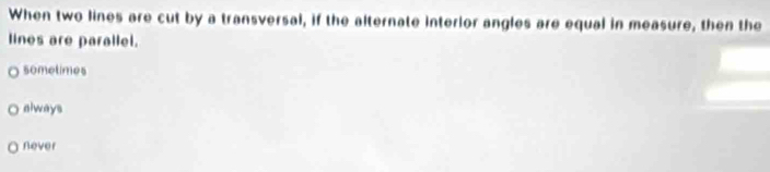 When two lines are cut by a transversal, if the alternate interior angles are equal in measure, then the
lines are parallel.
sometimes
always
never