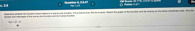 HW Score: 49.17%, 5.9 of 12 poin Sa 
c. 2.9 ( Question 9, 2.9.47 Part 1 of 5 Points: 0 of 1 
Determine whether the function shown below is a one-to-one function. If it is one-to-one, find its inverse. Sketch the graph of the function and its inverse on the same coordinate axes. Give the 
domain and intercepts of the one-to-one function and its inverse function.
f(x)=sqrt(x)+9