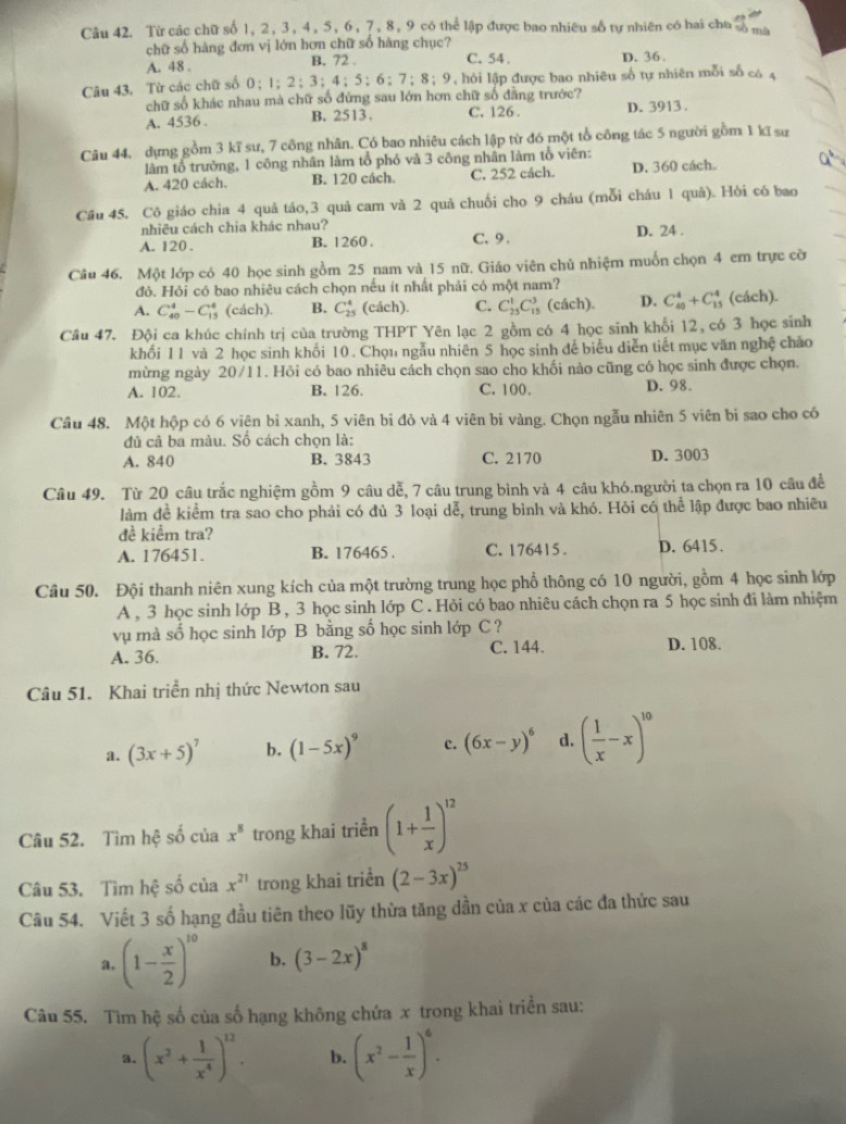 Từ các chữ số 1, 2, 3, 4, 5, 6, 7, 8, 9 có thể lập được bao nhiều số tự nhiên có hai chu số ma
chữ số hàng đơn vị lớn hơn chữ số hàng chục?
A. 48 . B. 72 . C. 54 , D. 36.
Câu 43. Từ các chữ số 0；1；2;3；4；5；6；7；8；9, hỏi lập được bao nhiêu số tự nhiên mỗi số có 4
chữ số khác nhau mà chữ số đứng sau lớn hơn chữ số đẳng trước?
A. 4536 . B. 2513. C. 126 D. 3913.
Câu 44, dựng gồm 3 kĩ sư, 7 công nhân. Có bao nhiêu cách lập từ đó một tổ công tác 5 người gồm 1 kĩ sư
làm tổ trưởng, 1 công nhân làm tổ phó và 3 công nhân làm tổ viên:
4^b
A. 420 cách. B. 120 cách. C. 252 cách. D. 360 cách.
Cầu 45. Cô giáo chia 4 quả táo,3 quả cam và 2 quả chuối cho 9 cháu (mỗi cháu 1 quả). Hồi cô bao
nhiêu cách chia khác nhau?
A. 120 . B. 1260 . C. 9 . D. 24 .
Câu 46. Một lớp có 40 học sinh gồm 25 nam và 15 nữ. Giáo viên chủ nhiệm muốn chọn 4 em trực cờ
đỏ. Hỏi có bao nhiêu cách chọn nếu ít nhất phải có một nam?
A. C_(40)^4-C_(15)^4 (cách). B. C_(25)^4 (cách). C. C_(25)^1C_(15)^3 (cách). D. C_(40)^4+C_(15)^4 (cách).
Câu 47. Đội ca khúc chính trị của trường THPT Yên lạc 2 gồm có 4 học sinh khối 12, có 3 học sinh
khổi 11 và 2 học sinh khổi 10. Chọu ngẫu nhiên 5 học sinh để biểu diễn tiết mục văn nghệ chảo
mừng ngày 20/11. Hỏi có bao nhiêu cách chọn sao cho khối nào cũng có học sinh được chọn.
A. 102. B. 126. C. 100. D. 98.
Câu 48. Một hộp có 6 viên bỉ xanh, 5 viên bi đỏ và 4 viên bi vàng. Chọn ngẫu nhiên 5 viên bi sao cho có
đủ cả ba màu. Số cách chọn là:
A. 840 B. 3843 C. 2170 D. 3003
Câu 49. Từ 20 câu trắc nghiệm gồm 9 câu dễ, 7 câu trung bình và 4 câu khó.người ta chọn ra 10 câu để
làm đề kiểm tra sao cho phải có đủ 3 loại dễ, trung bình và khó. Hỏi có thể lập được bao nhiều
đề kiểm tra?
A. 176451. B. 176465 . C. 176415 . D. 6415.
Cầâu 50. Đội thanh niên xung kích của một trường trung học phổ thông có 10 người, gồm 4 học sinh lớp
A , 3 học sinh lớp B, 3 học sinh lớp C . Hỏi có bao nhiêu cách chọn ra 5 học sinh đi làm nhiệm
vụ mà số học sinh lớp B bằng số học sinh lớp C ?
A. 36. B. 72. C. 144. D. 108.
Câu 51. Khai triển nhị thức Newton sau
a. (3x+5)^7 b. (1-5x)^9 c. (6x-y)^6 d. ( 1/x -x)^10
Câu 52. Tìm hệ số của x^8 trong khai triển (1+ 1/x )^12
Câu 53. Tìm hệ số của x^(21) trong khai triển (2-3x)^25
Câu 54. Viết 3 số hạng đầu tiên theo lũy thừa tăng dần của x của các đa thức sau
a. (1- x/2 )^10 b. (3-2x)^8
Câu 55. Tìm hệ số của số hạng không chứa x trong khai triển sau:
a. (x^2+ 1/x^4 )^12. b. (x^2- 1/x )^6.