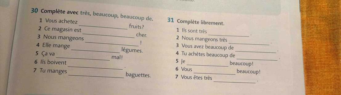 Complète avec très, beaucoup, beaucoup de. 31 Complète librement. 
1 Vous achetez _fruits? 1 Ils sont très 
2 Ce magasin est_ cher. 2 Nous mangeons très 
3 Nous mangeons _3 Vous avez beaucoup de 
1 
4 Elle mange _légumes. 4 Tu achètes beaucoup de_ 
5 Ça va _mal ! 5 Je beaucoup! 
6 Ils boivent _ 6 Vous beaucoup! 
7 Tu manges _baguettes. 7 Vous êtes très 
_.