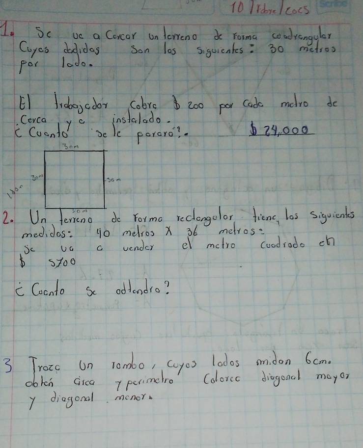 Idre/cocs 
Io Sc ve a Corcar on terrenoo roma coadrangulor 
Cayes dodidas son las sigeientes: 30 metroo
por lado. 
E1 frbejcoor cobre $ 200 par Cads melro do 
Cerca yc 
instalado. 
c Coonto sele poraro?
29, 000
2. terreno do Formo reclongclor fienc, los siquients 
medidas: g0 melros x 36 metros : 
Se UG a vender el metro coodrodo ch 
st00 
" Coonto sc odtendro? 
3 Traio on rombo, coyos lodos smidon 6cm. 
obtch cica perimelro Colorcc diagond mayor 
y diagonal monor.