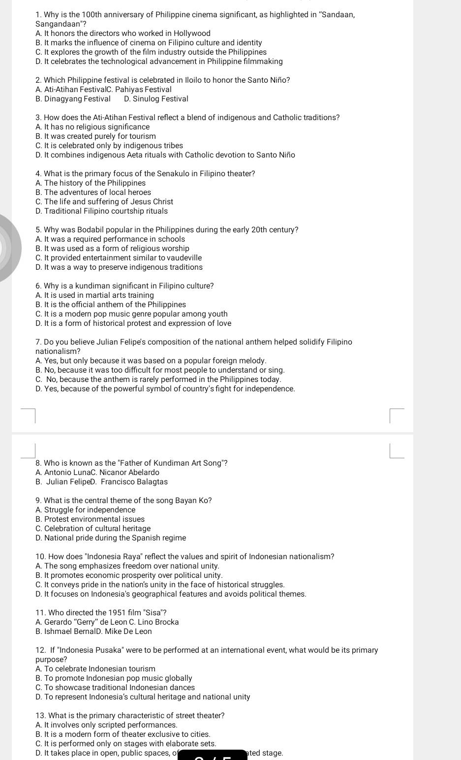 Why is the 100th anniversary of Philippine cinema significant, as highlighted in ''Sandaan,
Sangandaan"?
A. It honors the directors who worked in Hollywood
B. It marks the influence of cinema on Filipino culture and identity
C. It explores the growth of the film industry outside the Philippines
D. It celebrates the technological advancement in Philippine filmmaking
2. Which Philippine festival is celebrated in Iloilo to honor the Santo Niño?
A. Ati-Atihan FestivalC. Pahiyas Festival
B. Dinagyang Festival D. Sinulog Festival
3. How does the Ati-Atihan Festival reflect a blend of indigenous and Catholic traditions?
A. It has no religious significance
B. It was created purely for tourism
C. It is celebrated only by indigenous tribes
D. It combines indigenous Aeta rituals with Catholic devotion to Santo Niño
4. What is the primary focus of the Senakulo in Filipino theater?
A. The history of the Philippines
B. The adventures of local heroes
C. The life and suffering of Jesus Christ
D. Traditional Filipino courtship rituals
5. Why was Bodabil popular in the Philippines during the early 20th century?
A. It was a required performance in schools
B. It was used as a form of religious worship
C. It provided entertainment similar to vaudeville
D. It was a way to preserve indigenous traditions
6. Why is a kundiman significant in Filipino culture?
A. It is used in martial arts training
B. It is the official anthem of the Philippines
C. It is a modern pop music genre popular among youth
D. It is a form of historical protest and expression of love
7. Do you believe Julian Felipe's composition of the national anthem helped solidify Filipino
nationalism?
A. Yes, but only because it was based on a popular foreign melody.
B. No, because it was too difficult for most people to understand or sing.
C. No, because the anthem is rarely performed in the Philippines today.
D. Yes, because of the powerful symbol of country's fight for independence.
8. Who is known as the "Father of Kundiman Art Song"?
A. Antonio LunaC. Nicanor Abelardo
B. Julian FelipeD. Francisco Balagtas
9. What is the central theme of the song Bayan Ko?
A. Struggle for independence
B. Protest environmental issues
C. Celebration of cultural heritage
D. National pride during the Spanish regime
10. How does "Indonesia Raya" reflect the values and spirit of Indonesian nationalism?
A. The song emphasizes freedom over national unity.
B. It promotes economic prosperity over political unity.
C. It conveys pride in the nation's unity in the face of historical struggles.
D. It focuses on Indonesia's geographical features and avoids political themes.
11. Who directed the 1951 film ''Sisa'?
A. Gerardo “Gerry” de Leon C. Lino Brocka
B. Ishmael BernalD. Mike De Leon
12. If "Indonesia Pusaka" were to be performed at an international event, what would be its primary
purpose?
A. To celebrate Indonesian tourism
B. To promote Indonesian pop music globally
C. To showcase traditional Indonesian dances
D. To represent Indonesia’s cultural heritage and national unity
13. What is the primary characteristic of street theater?
A. It involves only scripted performances.
B. It is a modern form of theater exclusive to cities.
C. It is performed only on stages with elaborate sets.
D. It takes place in open, public spaces, o ated stage.