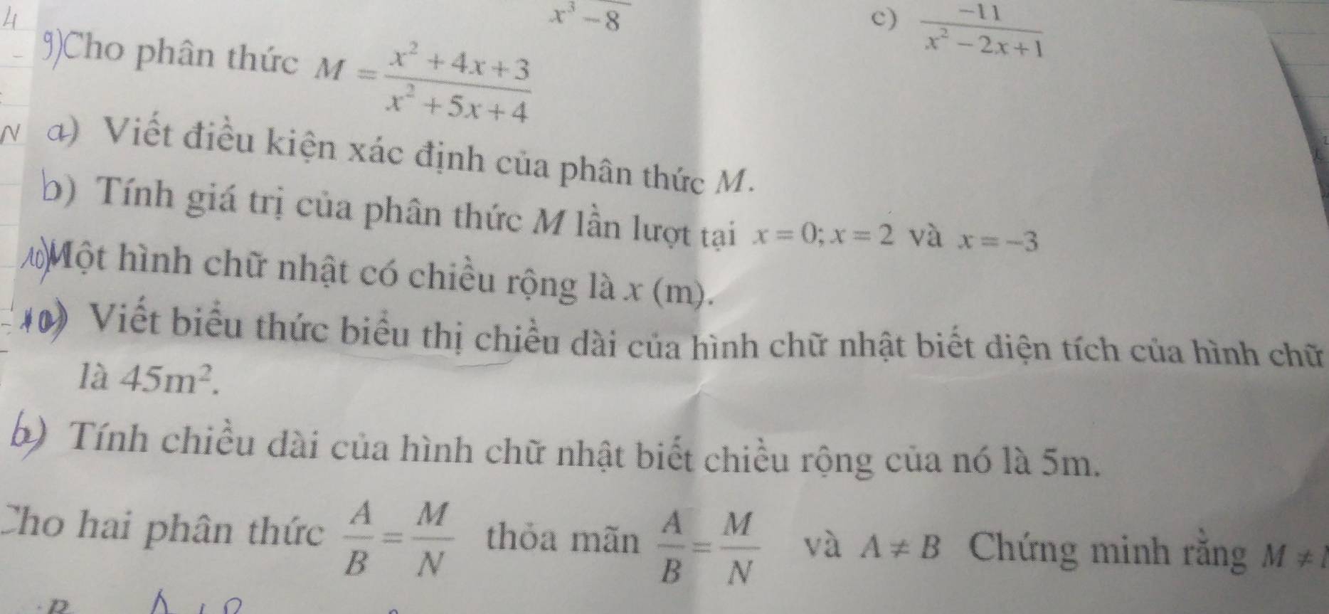 x^3-8
c)  (-11)/x^2-2x+1 
9)Cho phân thức M= (x^2+4x+3)/x^2+5x+4 
a) Viết điều kiện xác định của phân thức M. 
b) Tính giá trị của phân thức M lần lượt tại x=0; x=2 và x=-3
10 Một hình chữ nhật có chiều rộng là x (m). 
40) Viết biểu thức biểu thị chiều dài của hình chữ nhật biết diện tích của hình chữ 
là 45m^2. 
b) Tính chiều dài của hình chữ nhật biết chiều rộng của nó là 5m. 
Cho hai phân thức  A/B = M/N  thỏa mãn  A/B = M/N  và A!= B Chứng minh rằng M!= l