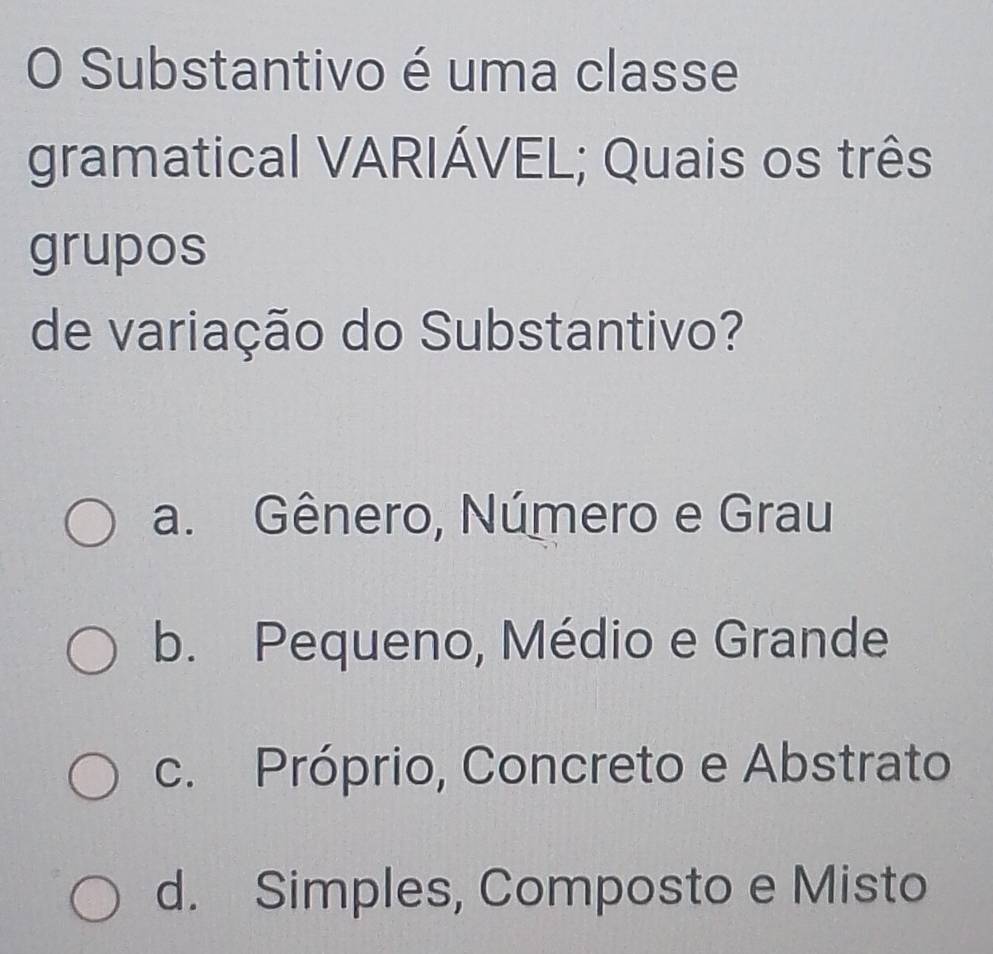 Substantivo é uma classe
gramatical VARIÁVEL; Quais os três
grupos
de variação do Substantivo?
a. Gênero, Número e Grau
b. Pequeno, Médio e Grande
c. Próprio, Concreto e Abstrato
d. Simples, Composto e Misto