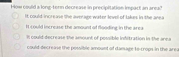 How could a long-term decrease in precipitation impact an area?
It could increase the average water level of lakes in the area
It could increase the amount of flooding in the area
It could decrease the amount of possible infltration in the area
could decrease the possible amount of damage to crops in the area