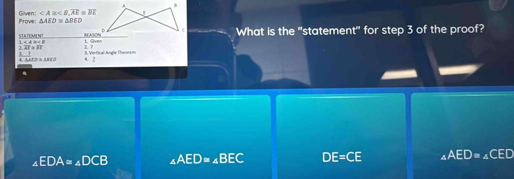 A B
Given: , overline AE≌ overline BE E
Prove: △ AED≌ △ BED
c
STATEMENT _ REAN° What is the "statement" for step 3 of the proof?
∠ A≌ ∠ B 1. Given
2. overline AE≌ overline BE. ?
3 ? 3. Vertical Angle Theorem
4. △ AED≌ △ BED 4. ?
a
∠ EDA≌ ∠ DCB
∠ AED≌ ∠ BEC
DE=CE
_∠ AED≌ ∠ CED