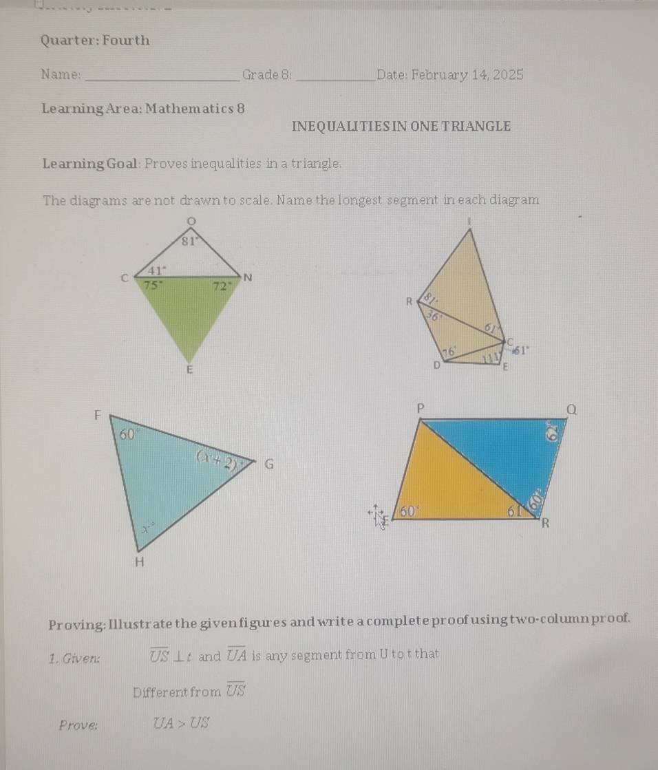 Quarter: Fourth
Name: _Grade 8: _Date: February 14, 2025
Learning Area: Mathematics 8
INEQUALITIES IN ONE TRIANGLE
Learning Goal: Proves inequalities in a triangle.
The diagrams are not drawn to scale. Name the longest segment in each diagram
 
Proving: Illustrate the given figures and write a complete proofusingtwo-column proof.
1. Given: overline US⊥ t and overline UA is any segment from U to t that
Differentfrom overline US
Prove: UA>US