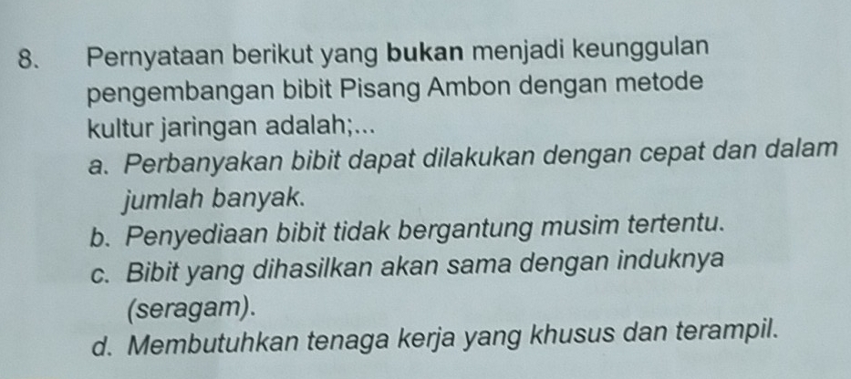 Pernyataan berikut yang bukan menjadi keunggulan
pengembangan bibit Pisang Ambon dengan metode
kultur jaringan adalah;...
a. Perbanyakan bibit dapat dilakukan dengan cepat dan dalam
jumlah banyak.
b. Penyediaan bibit tidak bergantung musim tertentu.
c. Bibit yang dihasilkan akan sama dengan induknya
(seragam).
d. Membutuhkan tenaga kerja yang khusus dan terampil.