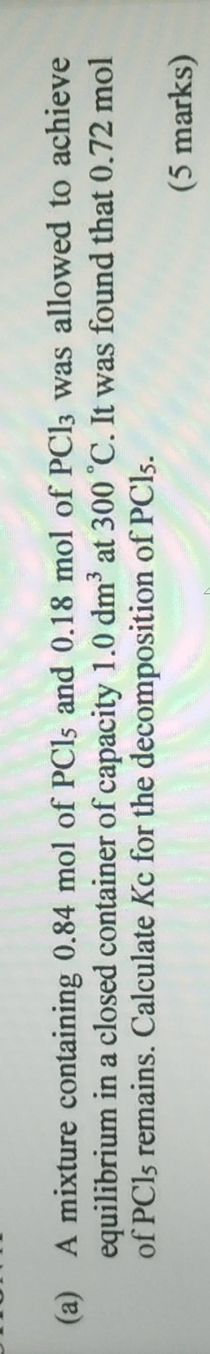 A mixture containing 0.84 mol of PCls and 0.18 mol of PCl_3 was allowed to achieve 
equilibrium in a closed container of capacity 1.0dm^3 at 300°C. It was found that 0.72 mol
of PCls remains. Calculate Kc for the decomposition of PCl₅. 
(5 marks)