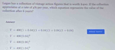 Logan has a collection of vintage action figures that is worth $400. If the collection
appreciates at a rate of 4% per year, which equation represents the value of the
collection after 6 years?
Answer
V=400(1+0.04)(1+0.04)(1+0.04)(1+0.04) Shalmmit Anower
V=400(0.04)^4
V=400(0.96)^4
V=400(1.04)^6