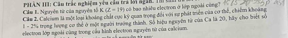 PHÀN III: Câu trắc nghiệm yêu câu trả lời ngàn. Thị si 
Câu 1. Nguyên tử của nguyên tố K(Z=19) có bao nhiêu electron ở lớp ngoài cùng? 
Câu 2. Calcium là một loại khoáng chất cực kỳ quan trọng đối với sự phát triển của cơ thể, chiếm khoảng
1 - 2% trọng lượng cơ thể ở một người trưởng thành. Sổ hiệu nguyên tử của Ca là 20, hãy cho biết số 
electron lớp ngoài cùng trong cấu hình electron nguyên tử của calcium. 
guyên tử sau: