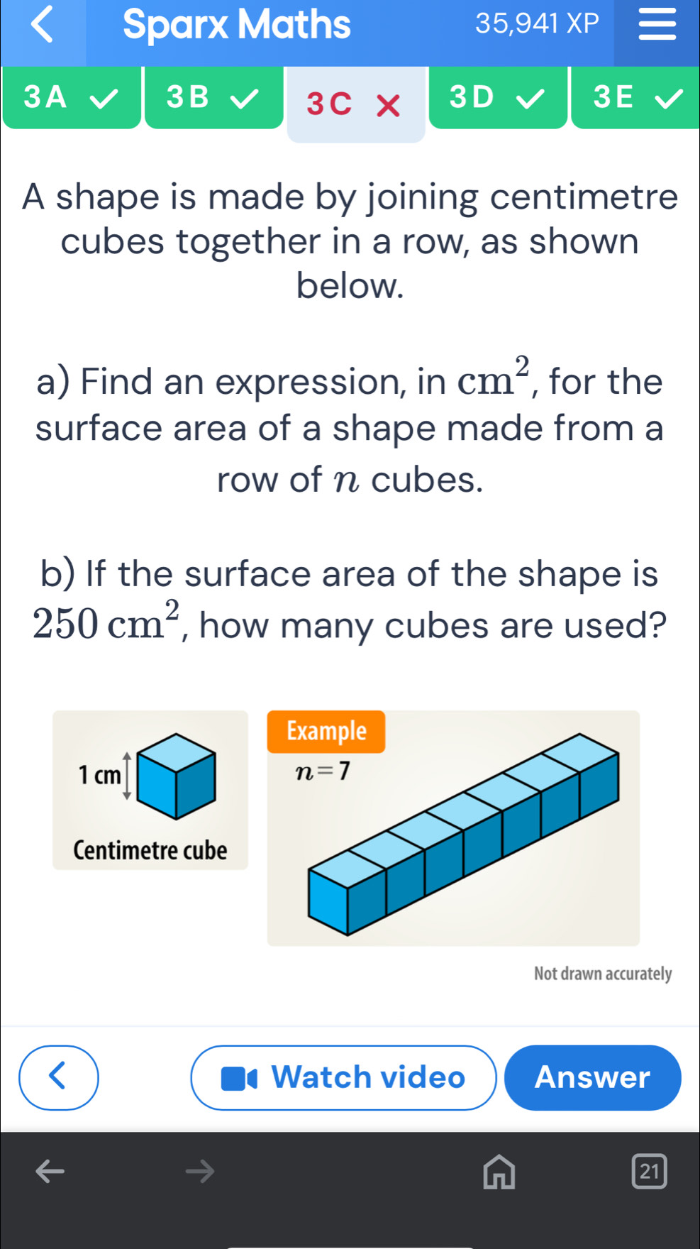 Sparx Maths 35,9 41XF
3A
3B
3C* 3
3E
A shape is made by joining centimetre
cubes together in a row, as shown
below.
a) Find an expression, in cm^2 , for the
surface area of a shape made from a
row of n cubes.
b) If the surface area of the shape is
250cm^2 , how many cubes are used?
1 cm 
Centimetre cube
Not drawn accurately
Watch video Answer
21