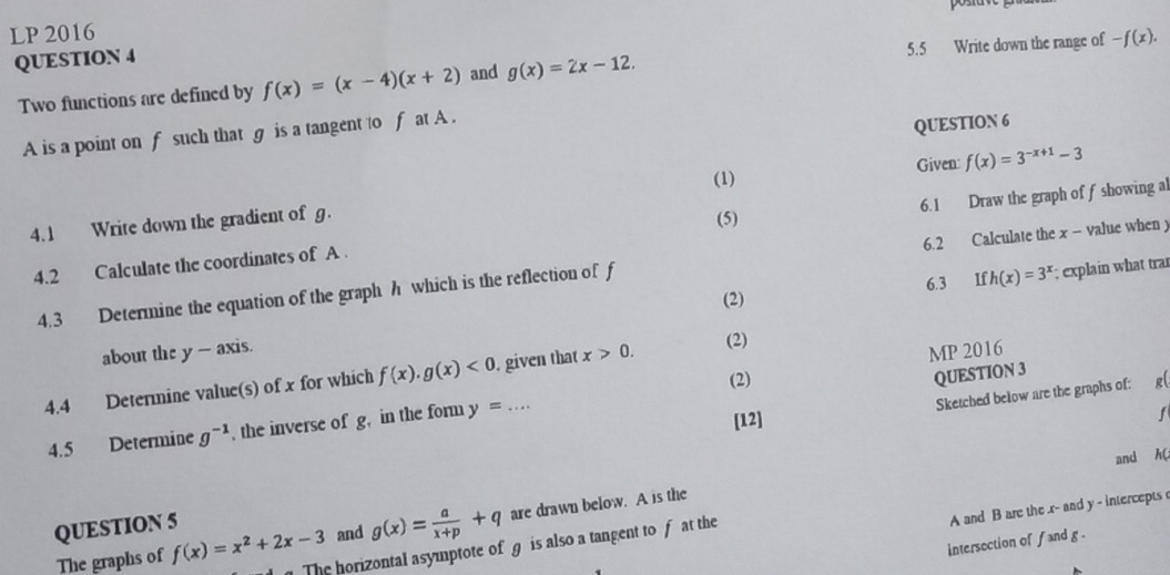 LP 2016 
5.5 Write down the range of -f(x). 
QUESTION 4 
Two functions are defined by f(x)=(x-4)(x+2) and g(x)=2x-12. 
A is a point on f such that g is a tangent to f at A. 
QUESTION 6 
(1) Given: 
4.1 Write down the gradient of g. f(x)=3^(-x+1)-3
(5) 
4.2 Calculate the coordinates of A. 6.1 Draw the graph of f showing al 
6.3 €£If h(x)=3^x; explain what tra 
4.3 Determine the equation of the graph h which is the reflection of f 6.2 Calculate the x - value when y
about the y - axis. (2) 
QUESTION 3 
4.4 Determine value(s) of x for which f(x).g(x)<0</tex> . given that x>0. (2) 
MP 2016 
(2) R( 
4.5 Determine g^(-1) , the inverse of g, in the form y=... 
Sketched below are the graphs of: 
[12]
f
and hC 
QUESTION 5 
A and B are the r - and y - intercepts 
The graphs of f(x)=x^2+2x-3 and g(x)= a/x+p +q are drawn below. A is the 
intersection of fand g. 
The horizontal asymptote of g is also a tangent to f at the