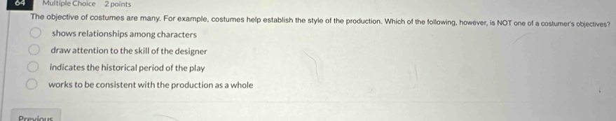 The objective of costumes are many. For example, costumes help establish the style of the production. Which of the following, however, is NOT one of a costumer's objectives?
shows relationships among characters
draw attention to the skill of the designer
indicates the historical period of the play
works to be consistent with the production as a whole
Proviour