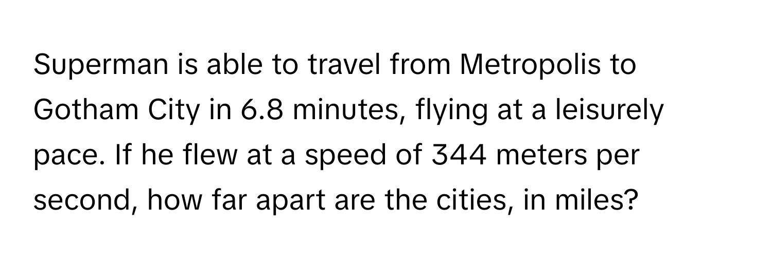 Superman is able to travel from Metropolis to Gotham City in 6.8 minutes, flying at a leisurely pace. If he flew at a speed of 344 meters per second, how far apart are the cities, in miles?