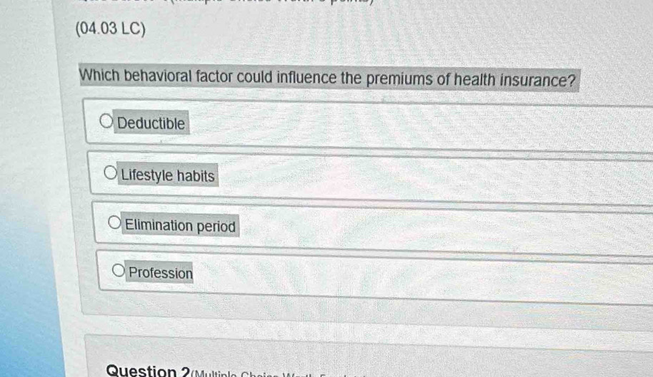 (04.03 LC)
Which behavioral factor could influence the premiums of health insurance?
Deductible
Lifestyle habits
Elimination period
Profession
Questio tin