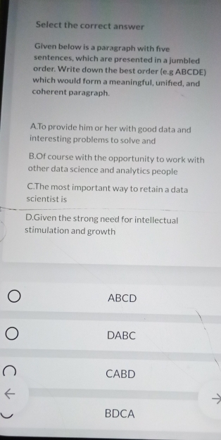 Select the correct answer
Given below is a paragraph with five
sentences, which are presented in a jumbled
order. Write down the best order (e.g ABCDE)
which would form a meaningful, unified, and
coherent paragraph.
A.To provide him or her with good data and
interesting problems to solve and
B.Of course with the opportunity to work with
other data science and analytics people
C.The most important way to retain a data
scientist is
D.Given the strong need for intellectual
stimulation and growth
ABCD
DABC
CABD
BDCA