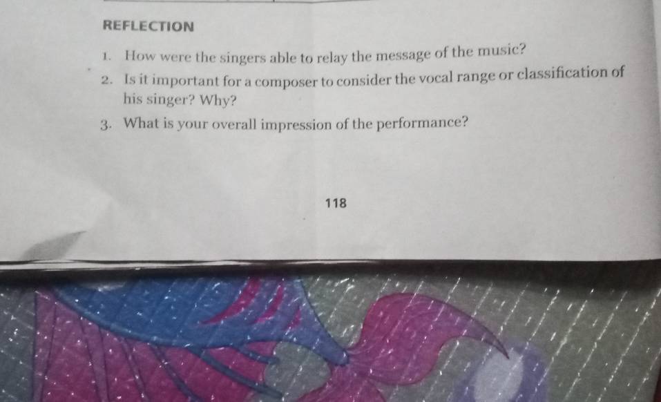 REFLECTION 
1. How were the singers able to relay the message of the music? 
2. Is it important for a composer to consider the vocal range or classification of 
his singer? Why? 
3. What is your overall impression of the performance?
118