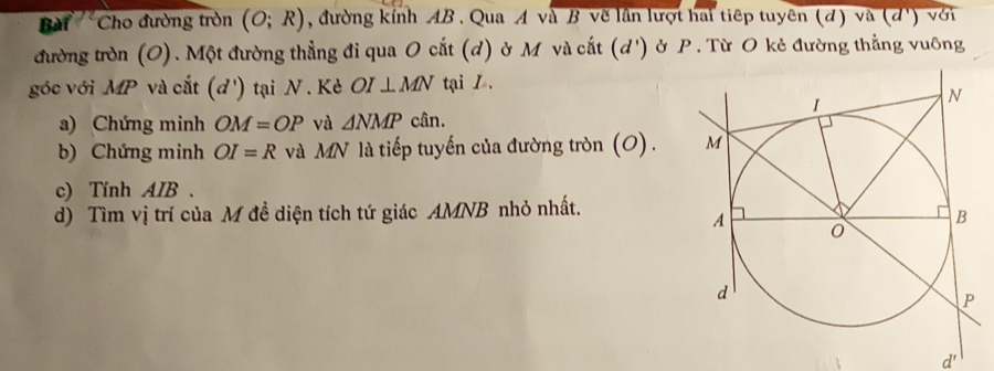 Bài Cho đường tròn (O;R) , đường kính AB. Qua A và B vẽ lần lượt hai tiếp tuyên (đ) và (d ') với 
đường tròn (O). Một đường thẳng đi qua O cắt (d) ở M và cắt (d ') ở P. Từ O kẻ đường thẳng vuông 
góc với MP và cắt (d ') tại N. Kẻ OI⊥ MN tại L. 
a) Chứng minh OM=OP và △ NMPc(in. 
b) Chứng minh OI=R và MN là tiếp tuyến của đường tròn (O) . 
c) Tính AIB. 
d) Tìm vị trí của M đề diện tích tứ giác AMNB nhỏ nhất. 
d'