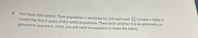 You have 500 rabbits. Their population is declining by 15% each year (-1)! Create a table to 
model the first 5 years of the rabbit population. Then circle whether it is an arithmetic or 
geometric sequence. (Hint, you will need an equation to make the table).