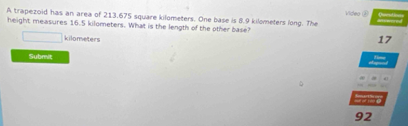 Video⑥ Questions 
A trapezoid has an area of 213.675 square kilometers. One base is 8.9 kilometers long. The answered 
height measures 16.5 kilometers. What is the length of the other base?
kilometers
17
Submit 
Time 
Lpse 
a 47
out of 100 ● SmartScore 
92