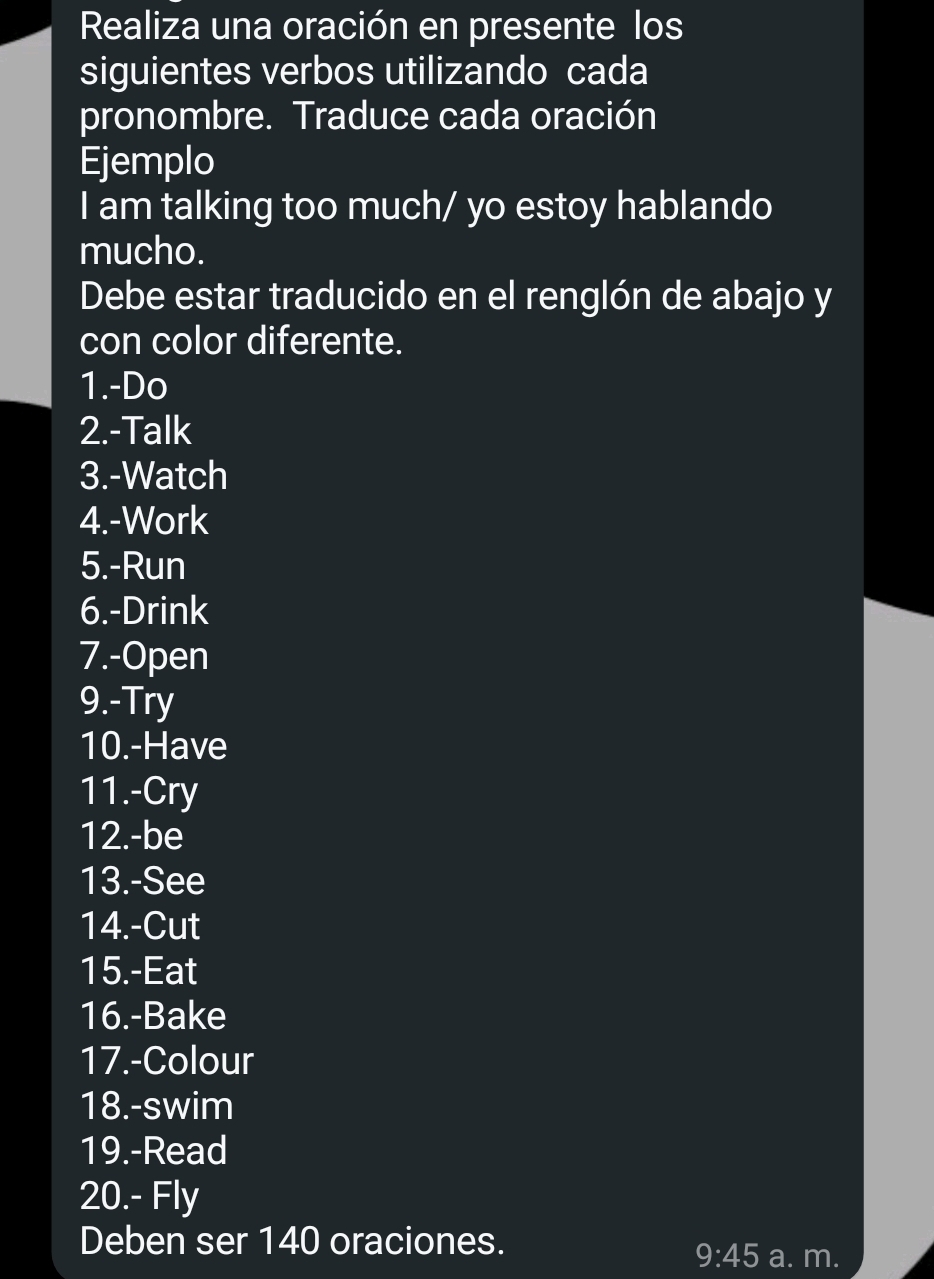 Realiza una oración en presente los 
siguientes verbos utilizando cada 
pronombre. Traduce cada oración 
Ejemplo 
I am talking too much/ yo estoy hablando 
mucho. 
Debe estar traducido en el renglón de abajo y 
con color diferente. 
1.-Do 
2.-Talk 
3.-Watch 
4.-Work 
5.-Run 
6.-Drink 
7.-Open 
9.-Try 
10.-Have 
11.-Cry 
12.-be 
13.-See 
14.-Cut 
15.-Eat 
16.-Bake 
17.-Colour 
18.-swim 
19.-Read 
20.- Fly 
Deben ser 140 oraciones. a. m.
9:45