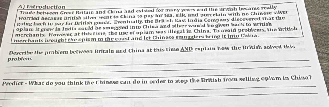 Introduction 
Trade between Great Britain and China had existed for many years and the British became really 
worried because British silver went to China to pay for tea, silk, and porcelain with no Chinese silver 
going back to pay for British goods. Eventually the British East India Company discovered that the 
opium it grew in India could be smuggled into China and silver would be given back to British 
merchants. However, at this time, the use of opium was illegal in China. To avoid problems, the British 
merchants brought the opium to the coast and let Chinese smugglers bring it into China. 
Describe the problem between Britain and China at this time AND explain how the British solved this 
_problem. 
_ 
_ 
_ 
Predict - What do you think the Chinese can do in order to stop the British from selling opium in China? 
_