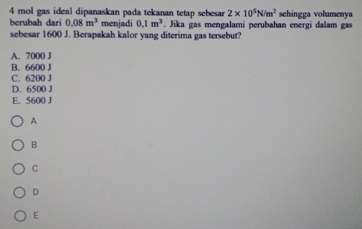 mol gas ideal dipanaskan pada tekanan tetap sebesar 2* 10^5N/m^2 sehingga volumenya
berubah dari 0,08m^3 menjadi 0,1m^3. Jika gas mengalami perubahan energi dalam gas
sebesar 1600 J. Berapakah kalor yang diterima gas tersebut?
A. 7000 J
B. 6600 J
C. 6200 J
D. 6500 J
E. 5600 J
A
B
C
D
E