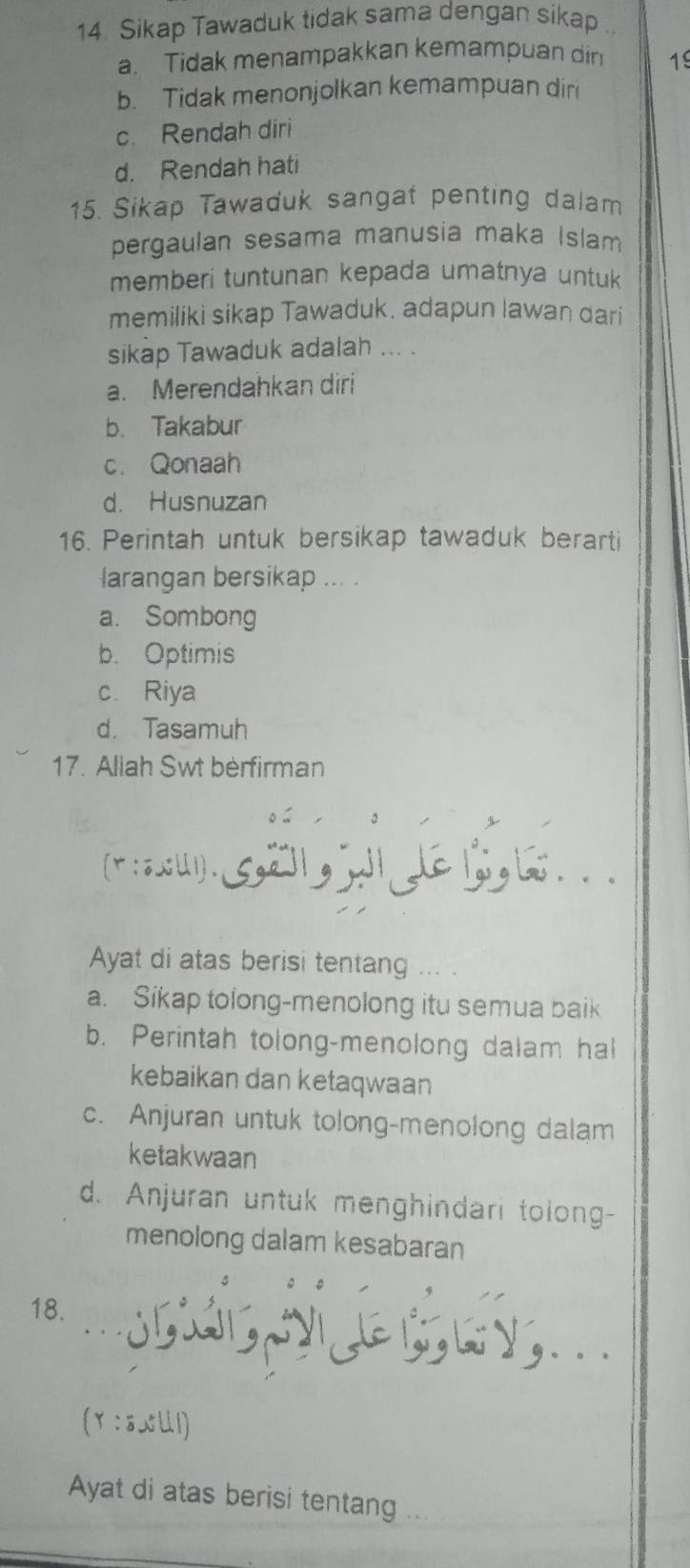 Sikap Tawaduk tidak sama dengan sikap
a. Tidak menampakkan kemampuan din 19
b. Tidak menonjolkan kemampuan diri
c. Rendah diri
d. Rendah hati
15. Sikap Tawaduk sangat penting dalam
pergaulan sesama manusia maka Islam
memberi tuntunan kepada umatnya untuk
memiliki sikap Tawaduk. adapun lawan dari
sikap Tawaduk adalah ... .
a. Merendahkan diri
b. Takabur
c. Qonaah
d. Husnuzan
16. Perintah untuk bersikap tawaduk berarti
larangan bersikap ... .
a. Sombong
b. Optimis
c. Riya
d. Tasamuh
17. Allah Swt berfirman
r::.ii). 5, 21,,,∈ 1, 1. .
Ayat di atas berisi tentang ... .
a. Sikap tolong-menolong itu semua baik
b. Perintah tolong-menolong dalam hal
kebaikan dan ketaqwaan
c. Anjuran untuk tolong-menolong dalam
ketakwaan
d. Anjuran untuk menghindari tolong-
menolong dalam kesabaran
18. 。. ७ y
(Y :80U1)
Ayat di atas berisi tentang ...