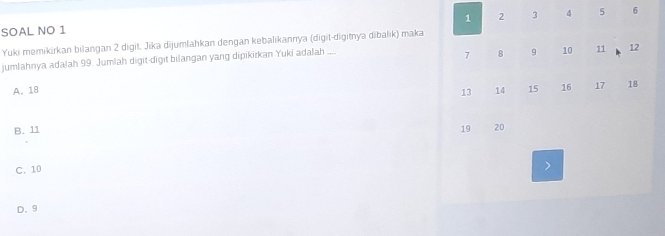 1 2 3 4 5
SOAL NO 1 6
Yuki memikirkan bilangan 2 digit. Jika dijumlahkan dengan kebalikannya (digit-digitnya dibalik) maka
jumlahnya adalah 99. Jumlah digit-digit bilangan yang dipikirkan Yuki adalah ....
7 8 9 10 11 12
A. 18 14 15 16 17 18
13
B. 11 19 20
C. 10
D. 9