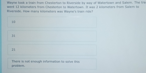 Wayne took a train from Chesterton to Riverside by way of Watertown and Salem. The tra
went 12 kilometers from Chesterton to Watertown. It was 2 kilometers from Salem to
Riverside. How many kilometers was Wayne's train ride?
10
31
21
There is not enough information to solve this
problem.