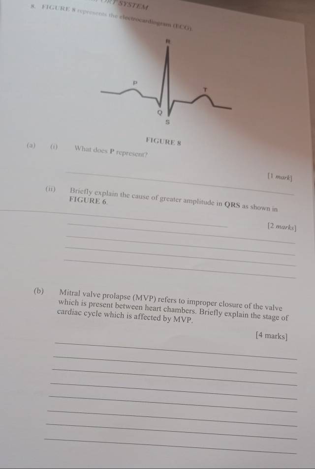 FIGURE 8 represents the electrocardingram (ECG)
FIGURE 8 
(a) (i) What does P represent? 
_ 
[1 mark] 
_ 
(ii) Briefly explain the cause of greater amplitude in QRS as shown in 
FIGURE 6. 
_ 
_ 
[2 marks] 
_ 
_ 
(b) Mitral valve prolapse (MVP) refers to improper closure of the valve 
which is present between heart chambers. Briefly explain the stage of 
cardiac cycle which is affected by MVP. 
_ 
[4 marks] 
_ 
_ 
_ 
_ 
_ 
_ 
_